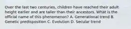 Over the last two centuries, children have reached their adult height earlier and are taller than their ancestors. What is the official name of this phenomenon? A. Generational trend B. Genetic predisposition C. Evolution D. Secular trend