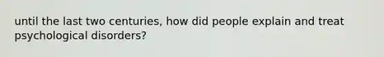 until the last two centuries, how did people explain and treat psychological disorders?