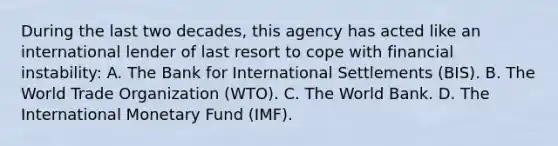 During the last two​ decades, this agency has acted like an international lender of last resort to cope with financial​ instability: A. The Bank for International Settlements​ (BIS). B. The World Trade Organization​ (WTO). C. The World Bank. D. The International Monetary Fund​ (IMF).