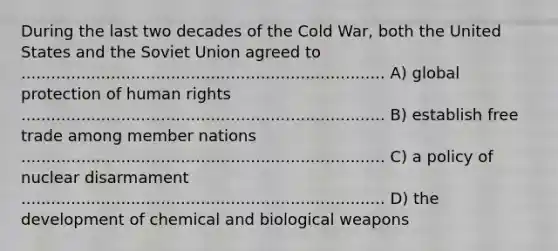 During the last two decades of the Cold War, both the United States and the Soviet Union agreed to ......................................................................... A) global protection of human rights ......................................................................... B) establish free trade among member nations ......................................................................... C) a policy of nuclear disarmament ......................................................................... D) the development of chemical and biological weapons