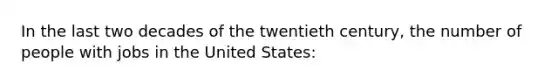 In the last two decades of the twentieth century, the number of people with jobs in the United States: