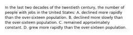 In the last two decades of the twentieth century, the number of people with jobs in the United States: A. declined more rapidly than the over-sixteen population. B. declined more slowly than the over-sixteen population. C. remained approximately constant. D. grew more rapidly than the over-sixteen population.