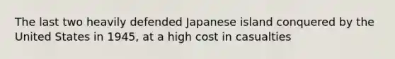 The last two heavily defended Japanese island conquered by the United States in 1945, at a high cost in casualties