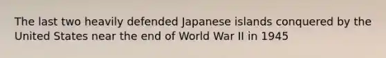 The last two heavily defended Japanese islands conquered by the United States near the end of World War II in 1945