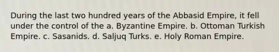 During the last two hundred years of the Abbasid Empire, it fell under the control of the a. Byzantine Empire. b. Ottoman Turkish Empire. c. Sasanids. d. Saljuq Turks. e. Holy Roman Empire.