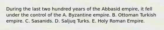 During the last two hundred years of the Abbasid empire, it fell under the control of the A. Byzantine empire. B. Ottoman Turkish empire. C. Sasanids. D. Saljuq Turks. E. Holy Roman Empire.