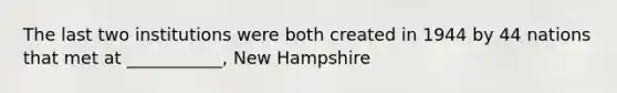 The last two institutions were both created in 1944 by 44 nations that met at ___________, New Hampshire