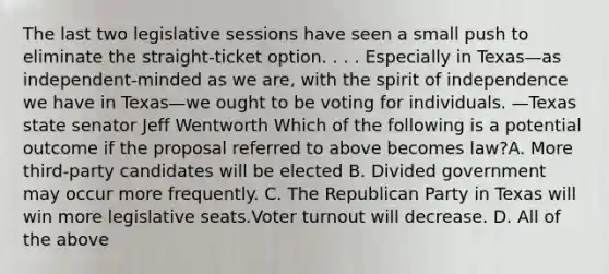 The last two legislative sessions have seen a small push to eliminate the straight-ticket option. . . . Especially in Texas—as independent-minded as we are, with the spirit of independence we have in Texas—we ought to be voting for individuals. —Texas state senator Jeff Wentworth Which of the following is a potential outcome if the proposal referred to above becomes law?A. More third-party candidates will be elected B. Divided government may occur more frequently. C. The Republican Party in Texas will win more legislative seats.Voter turnout will decrease. D. All of the above