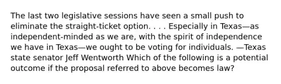 The last two legislative sessions have seen a small push to eliminate the straight-ticket option. . . . Especially in Texas—as independent-minded as we are, with the spirit of independence we have in Texas—we ought to be voting for individuals. —Texas state senator Jeff Wentworth Which of the following is a potential outcome if the proposal referred to above becomes law?