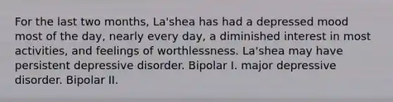 For the last two months, La'shea has had a depressed mood most of the day, nearly every day, a diminished interest in most activities, and feelings of worthlessness. La'shea may have persistent depressive disorder. Bipolar I. major depressive disorder. Bipolar II.