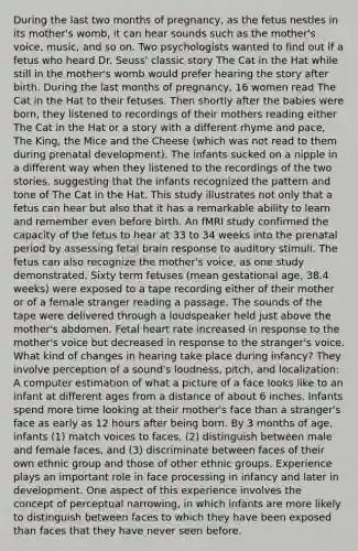 During the last two months of pregnancy, as the fetus nestles in its mother's womb, it can hear sounds such as the mother's voice, music, and so on. Two psychologists wanted to find out if a fetus who heard Dr. Seuss' classic story The Cat in the Hat while still in the mother's womb would prefer hearing the story after birth. During the last months of pregnancy, 16 women read The Cat in the Hat to their fetuses. Then shortly after the babies were born, they listened to recordings of their mothers reading either The Cat in the Hat or a story with a different rhyme and pace, The King, the Mice and the Cheese (which was not read to them during prenatal development). The infants sucked on a nipple in a different way when they listened to the recordings of the two stories, suggesting that the infants recognized the pattern and tone of The Cat in the Hat. This study illustrates not only that a fetus can hear but also that it has a remarkable ability to learn and remember even before birth. An fMRI study confirmed the capacity of the fetus to hear at 33 to 34 weeks into the prenatal period by assessing fetal brain response to auditory stimuli. The fetus can also recognize the mother's voice, as one study demonstrated. Sixty term fetuses (mean gestational age, 38.4 weeks) were exposed to a tape recording either of their mother or of a female stranger reading a passage. The sounds of the tape were delivered through a loudspeaker held just above the mother's abdomen. Fetal heart rate increased in response to the mother's voice but decreased in response to the stranger's voice. What kind of changes in hearing take place during infancy? They involve perception of a sound's loudness, pitch, and localization: A computer estimation of what a picture of a face looks like to an infant at different ages from a distance of about 6 inches. Infants spend more time looking at their mother's face than a stranger's face as early as 12 hours after being born. By 3 months of age, infants (1) match voices to faces, (2) distinguish between male and female faces, and (3) discriminate between faces of their own ethnic group and those of other ethnic groups. Experience plays an important role in face processing in infancy and later in development. One aspect of this experience involves the concept of perceptual narrowing, in which infants are more likely to distinguish between faces to which they have been exposed than faces that they have never seen before.