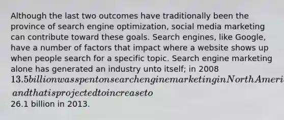 Although the last two outcomes have traditionally been the province of search engine optimization, social media marketing can contribute toward these goals. Search engines, like Google, have a number of factors that impact where a website shows up when people search for a specific topic. Search engine marketing alone has generated an industry unto itself; in 2008 13.5 billion was spent on search engine marketing in North America, and that is projected to increase to26.1 billion in 2013.