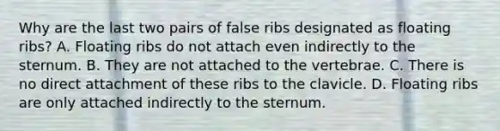 Why are the last two pairs of false ribs designated as floating ribs? A. Floating ribs do not attach even indirectly to the sternum. B. They are not attached to the vertebrae. C. There is no direct attachment of these ribs to the clavicle. D. Floating ribs are only attached indirectly to the sternum.