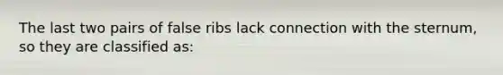 The last two pairs of false ribs lack connection with the sternum, so they are classified as: