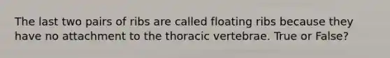 The last two pairs of ribs are called floating ribs because they have no attachment to the thoracic vertebrae. True or False?