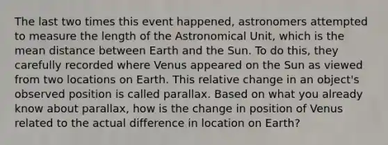 The last two times this event happened, astronomers attempted to measure the length of the Astronomical Unit, which is the mean distance between Earth and the Sun. To do this, they carefully recorded where Venus appeared on the Sun as viewed from two locations on Earth. This relative change in an object's observed position is called parallax. Based on what you already know about parallax, how is the change in position of Venus related to the actual difference in location on Earth?