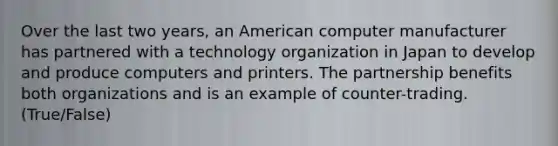 Over the last two years, an American computer manufacturer has partnered with a technology organization in Japan to develop and produce computers and printers. The partnership benefits both organizations and is an example of counter-trading. (True/False)