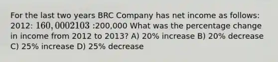 For the last two years BRC Company has net income as follows: 2012: 160,000 2103:200,000 What was the percentage change in income from 2012 to 2013? A) 20% increase B) 20% decrease C) 25% increase D) 25% decrease