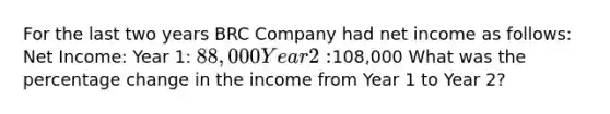 For the last two years BRC Company had net income as follows: Net Income: Year 1: 88,000 Year 2:108,000 What was the percentage change in the income from Year 1 to Year 2?