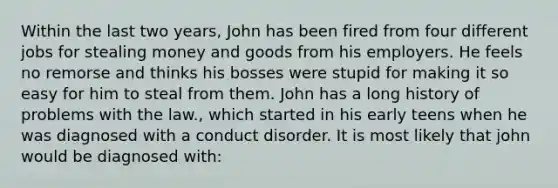 Within the last two years, John has been fired from four different jobs for stealing money and goods from his employers. He feels no remorse and thinks his bosses were stupid for making it so easy for him to steal from them. John has a long history of problems with the law., which started in his early teens when he was diagnosed with a conduct disorder. It is most likely that john would be diagnosed with: