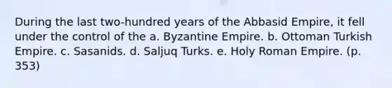 During the last two-hundred years of the Abbasid Empire, it fell under the control of the a. Byzantine Empire. b. Ottoman Turkish Empire. c. Sasanids. d. Saljuq Turks. e. Holy Roman Empire. (p. 353)