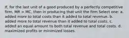 If, for the last unit of a good produced by a perfectly competitive firm, MR > MC, then in producing that unit the firm Select one: a. added more to total costs than it added to total revenue. b. added more to total revenue than it added to total costs. c. added an equal amount to both total revenue and total costs. d. maximized profits or minimized losses.