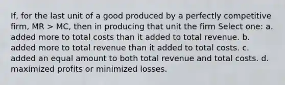 If, for the last unit of a good produced by a perfectly competitive firm, MR > MC, then in producing that unit the firm Select one: a. added more to total costs than it added to total revenue. b. added more to total revenue than it added to total costs. c. added an equal amount to both total revenue and total costs. d. maximized profits or minimized losses.