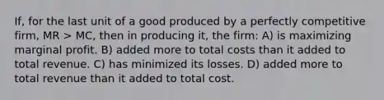 If, for the last unit of a good produced by a perfectly competitive firm, MR > MC, then in producing it, the firm: A) is maximizing marginal profit. B) added more to total costs than it added to total revenue. C) has minimized its losses. D) added more to total revenue than it added to total cost.