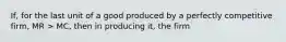 If, for the last unit of a good produced by a perfectly competitive firm, MR > MC, then in producing it, the firm