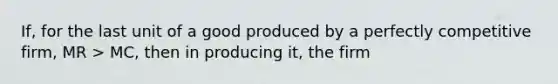 If, for the last unit of a good produced by a perfectly competitive firm, MR > MC, then in producing it, the firm