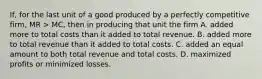 If, for the last unit of a good produced by a perfectly competitive firm, MR > MC, then in producing that unit the firm A. added more to total costs than it added to total revenue. B. added more to total revenue than it added to total costs. C. added an equal amount to both total revenue and total costs. D. maximized profits or minimized losses.