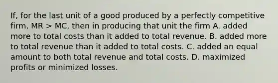 If, for the last unit of a good produced by a perfectly competitive firm, MR > MC, then in producing that unit the firm A. added more to total costs than it added to total revenue. B. added more to total revenue than it added to total costs. C. added an equal amount to both total revenue and total costs. D. maximized profits or minimized losses.