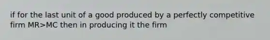 if for the last unit of a good produced by a perfectly competitive firm MR>MC then in producing it the firm