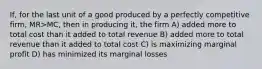 If, for the last unit of a good produced by a perfectly competitive firm, MR>MC, then in producing it, the firm A) added more to total cost than it added to total revenue B) added more to total revenue than it added to total cost C) is maximizing marginal profit D) has minimized its marginal losses