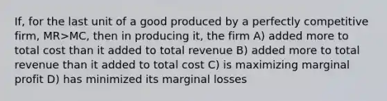 If, for the last unit of a good produced by a perfectly competitive firm, MR>MC, then in producing it, the firm A) added more to total cost than it added to total revenue B) added more to total revenue than it added to total cost C) is maximizing marginal profit D) has minimized its marginal losses