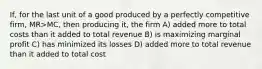 If, for the last unit of a good produced by a perfectly competitive firm, MR>MC, then producing it, the firm A) added more to total costs than it added to total revenue B) is maximizing marginal profit C) has minimized its losses D) added more to total revenue than it added to total cost