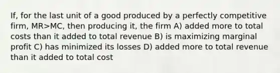 If, for the last unit of a good produced by a perfectly competitive firm, MR>MC, then producing it, the firm A) added more to total costs than it added to total revenue B) is maximizing marginal profit C) has minimized its losses D) added more to total revenue than it added to total cost