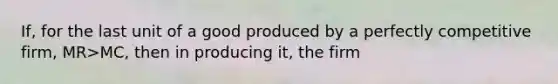 If, for the last unit of a good produced by a perfectly competitive firm, MR>MC, then in producing it, the firm