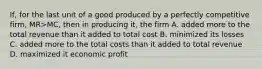 If, for the last unit of a good produced by a perfectly competitive firm, MR>MC, then in producing it, the firm A. added more to the total revenue than it added to total cost B. minimized its losses C. added more to the total costs than it added to total revenue D. maximized it economic profit