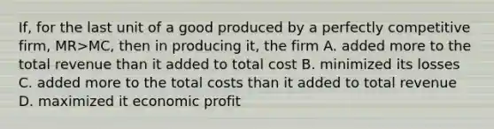 If, for the last unit of a good produced by a perfectly competitive firm, MR>MC, then in producing it, the firm A. added more to the total revenue than it added to total cost B. minimized its losses C. added more to the total costs than it added to total revenue D. maximized it economic profit