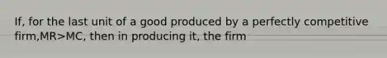 If, for the last unit of a good produced by a perfectly competitive firm,MR>MC, then in producing it, the firm