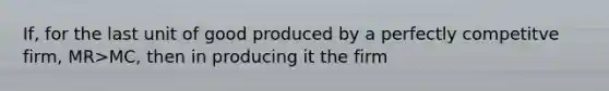 If, for the last unit of good produced by a perfectly competitve firm, MR>MC, then in producing it the firm