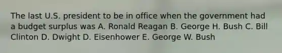 The last U.S. president to be in office when the government had a budget surplus was A. Ronald Reagan B. George H. Bush C. Bill Clinton D. Dwight D. Eisenhower E. George W. Bush