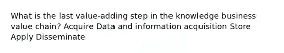 What is the last value-adding step in the knowledge business value chain? Acquire Data and information acquisition Store Apply Disseminate