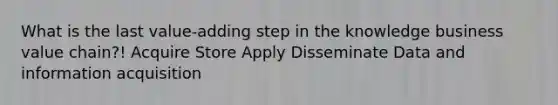 What is the last value-adding step in the knowledge business value chain?! Acquire Store Apply Disseminate Data and information acquisition