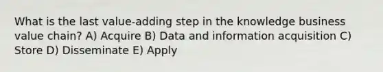 What is the last value-adding step in the knowledge business value chain? A) Acquire B) Data and information acquisition C) Store D) Disseminate E) Apply