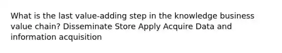 What is the last value-adding step in the knowledge business value chain? Disseminate Store Apply Acquire Data and information acquisition