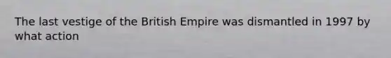 The last vestige of the British Empire was dismantled in 1997 by what action