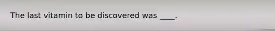 The last vitamin to be discovered was ____.