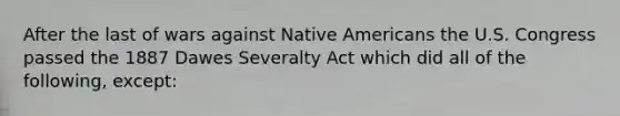 After the last of wars against Native Americans the U.S. Congress passed the 1887 Dawes Severalty Act which did all of the following, except: